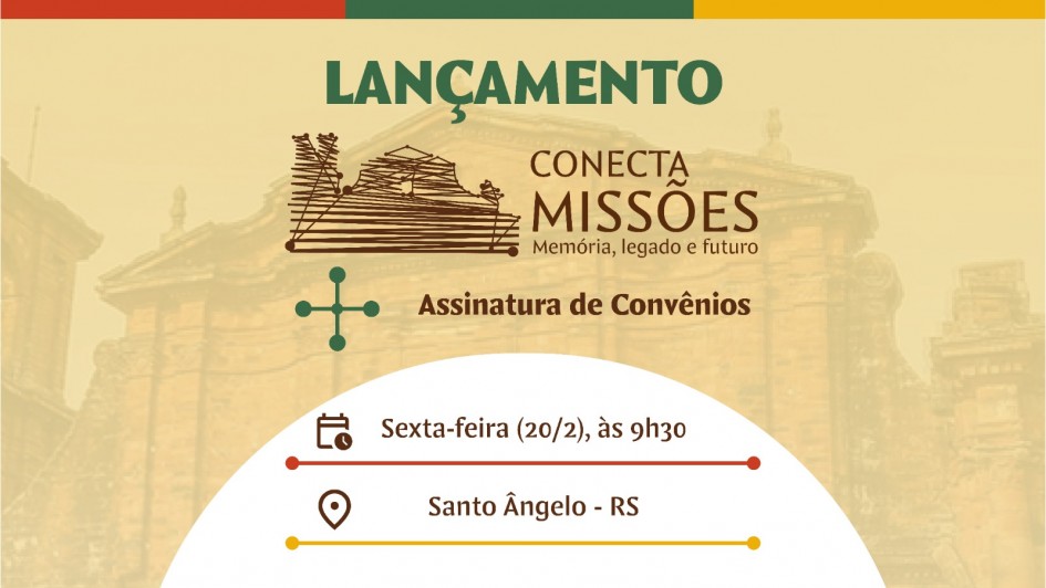 A imagem tem fundo bege trasnparente, atr&aacute;s da transpar&ecirc;ncia aparece a c&uacute;pula das Ru&iacute;nas de S&atilde;o Miguel das Miss&otilde;es. No topo, com uma faixa nas cores verde, vermelho e amarelo no topo. Centralizado na parte superior, aparece a palavra &ldquo;LAN&Ccedil;AMENTO&rdquo; em verde. Abaixo, o logotipo do Conecta Miss&otilde;es, com ilustra&ccedil;&atilde;o de uma constru&ccedil;&atilde;o hist&oacute;rica missioneira formada por uma &uacute;nica linha e o texto &ldquo;Mem&oacute;ria, legado e futuro&rdquo;. Logo abaixo, em destaque marrom, o texto &ldquo;Assinatura de Conv&ecirc;nios para realiza&ccedil;&atilde;o de eventos nos munic&iacute;pios das Miss&otilde;es&rdquo; est&aacute; ao lado de uma imagem estilizada do sinal de mais. Abaixo, tr&ecirc;s linhas de texto divididas por linhas coloridas informam o servi&ccedil;o: Um &iacute;cone de calend&aacute;rio ao lado de &ldquo;Sexta-feira (20/2), &agrave;s 9h30&rdquo;sobre uma linha vermelha. Abaixo, um &iacute;cone de pr&eacute;dio est&aacute; ao lado de &ldquo;Audit&oacute;rio da URI &ndash; pr&eacute;dio 13&rdquo; sobre uma linha verde e, mais abaixo, um marcador de localiza&ccedil;&atilde;o acompanha o texto &ldquo;Santo &Acirc;ngelo &ndash; RS&rdquo; sobre uma linha amarela.